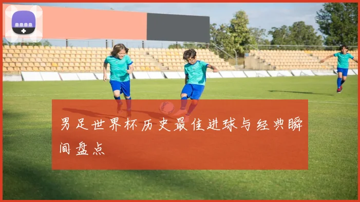 男足世界杯历史最佳进球与经典瞬间盘点