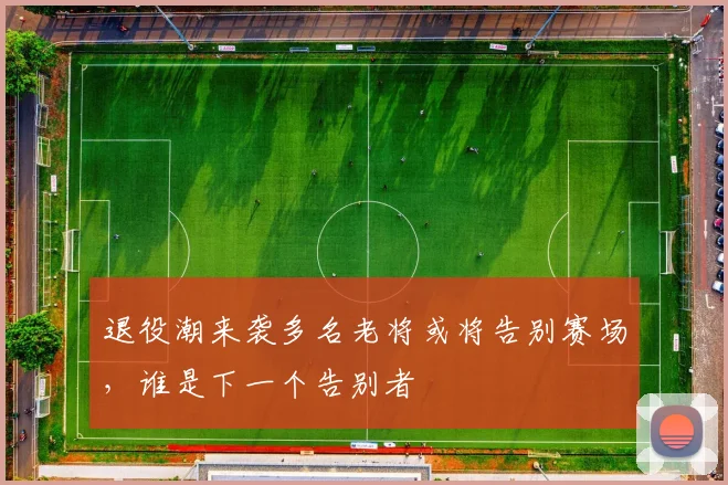 退役潮来袭多名老将或将告别赛场，谁是下一个告别者