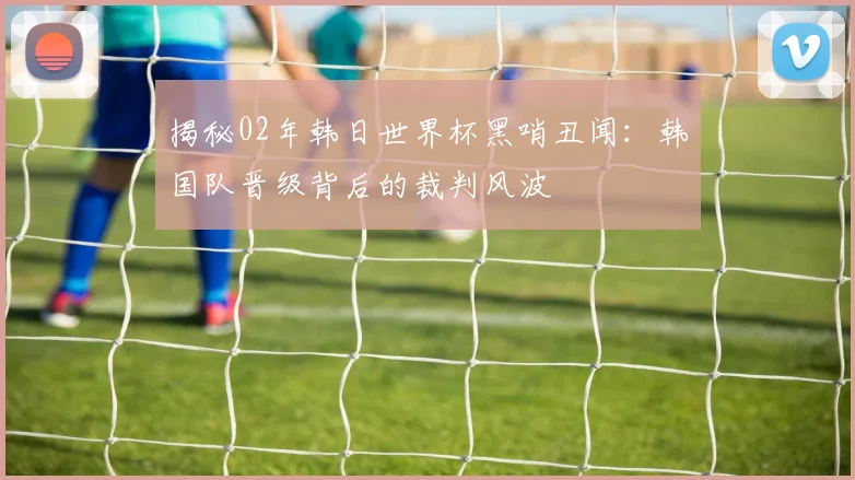 揭秘02年韩日世界杯黑哨丑闻:韩国队晋级背后的裁判风波