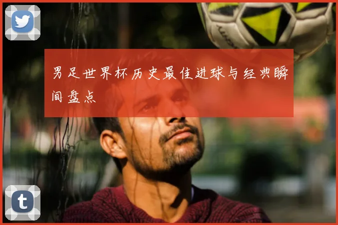 男足世界杯历史最佳进球与经典瞬间盘点
