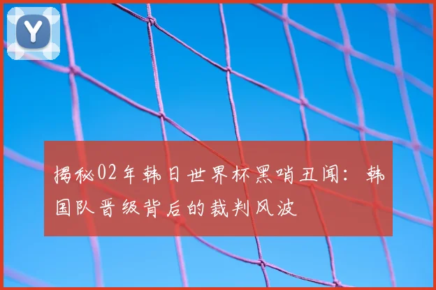 揭秘02年韩日世界杯黑哨丑闻:韩国队晋级背后的裁判风波