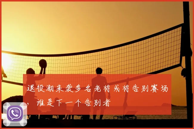 退役潮来袭多名老将或将告别赛场，谁是下一个告别者