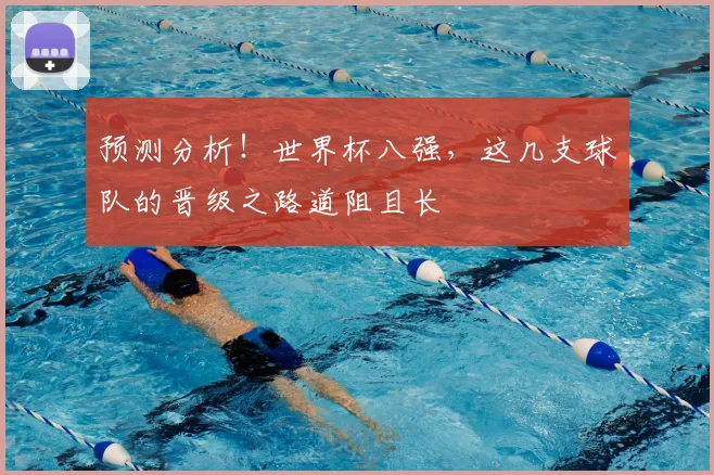 预测分析！世界杯八强，这几支球队的晋级之路道阻且长