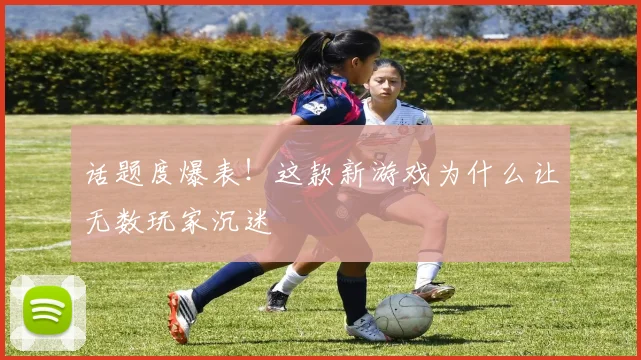话题度爆表！这款新游戏为什么让无数玩家沉迷